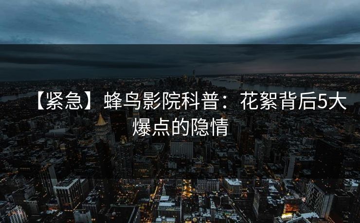 【紧急】蜂鸟影院科普:花絮背后5大爆点的隐情 【紧急】蜂鸟影院科普:花絮背后5大爆点的隐情