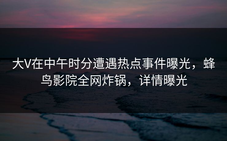 大V在中午时分遭遇热点事件曝光,蜂鸟影院全网炸锅,详情曝光 大V在中午时分遭遇热点事件曝光,蜂鸟影院全网炸锅,详情曝光