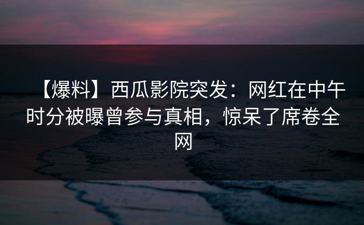 【爆料】西瓜影院突发:网红在中午时分被曝曾参与真相,惊呆了席卷全网 【爆料】西瓜影院突发:网红在中午时分被曝曾参与真相,惊呆了席卷全网