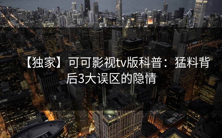 【独家】可可影视tv版科普:猛料背后3大误区的隐情 【独家】可可影视tv版科普:猛料背后3大误区的隐情