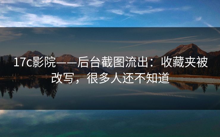17c影院——后台截图流出：收藏夹被改写，很多人还不知道