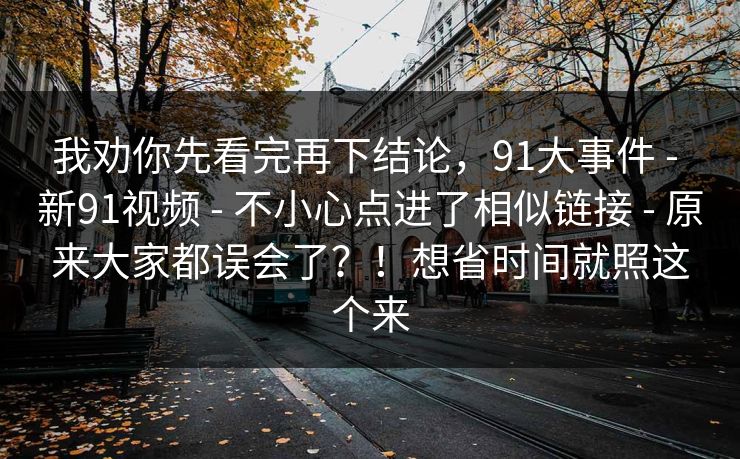 我劝你先看完再下结论，91大事件 - 新91视频 - 不小心点进了相似链接 - 原来大家都误会了？！想省时间就照这个来