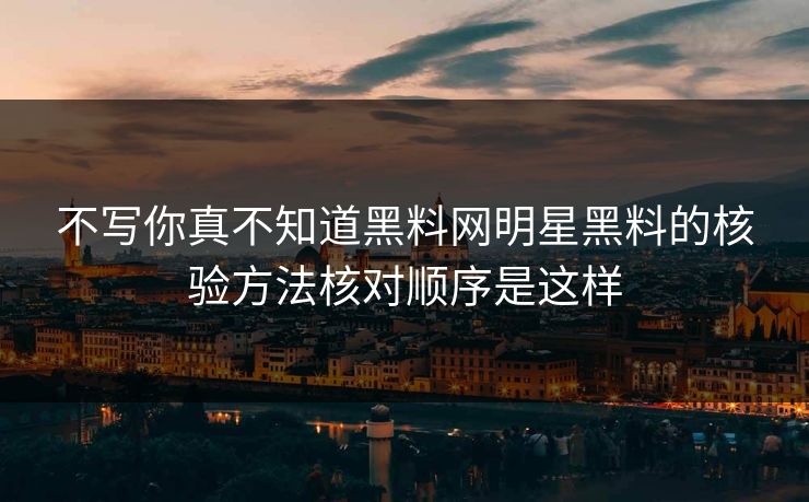 不写你真不知道黑料网明星黑料的核验方法核对顺序是这样