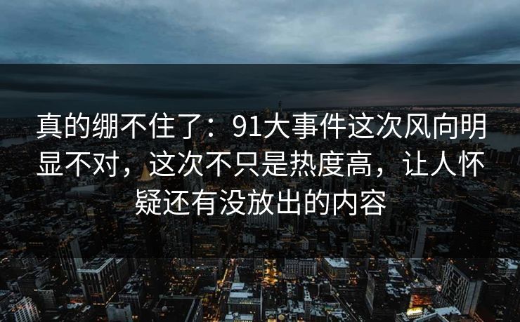 真的绷不住了:91大事件这次风向明显不对,这次不只是热度高,让人怀疑还有没放出的内容 真的绷不住了:91大事件这次风向明显不对,这次不只是热度高,让人怀疑还有没放出的内容