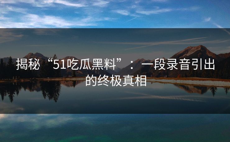 揭秘“51吃瓜黑料”：一段录音引出的终极真相